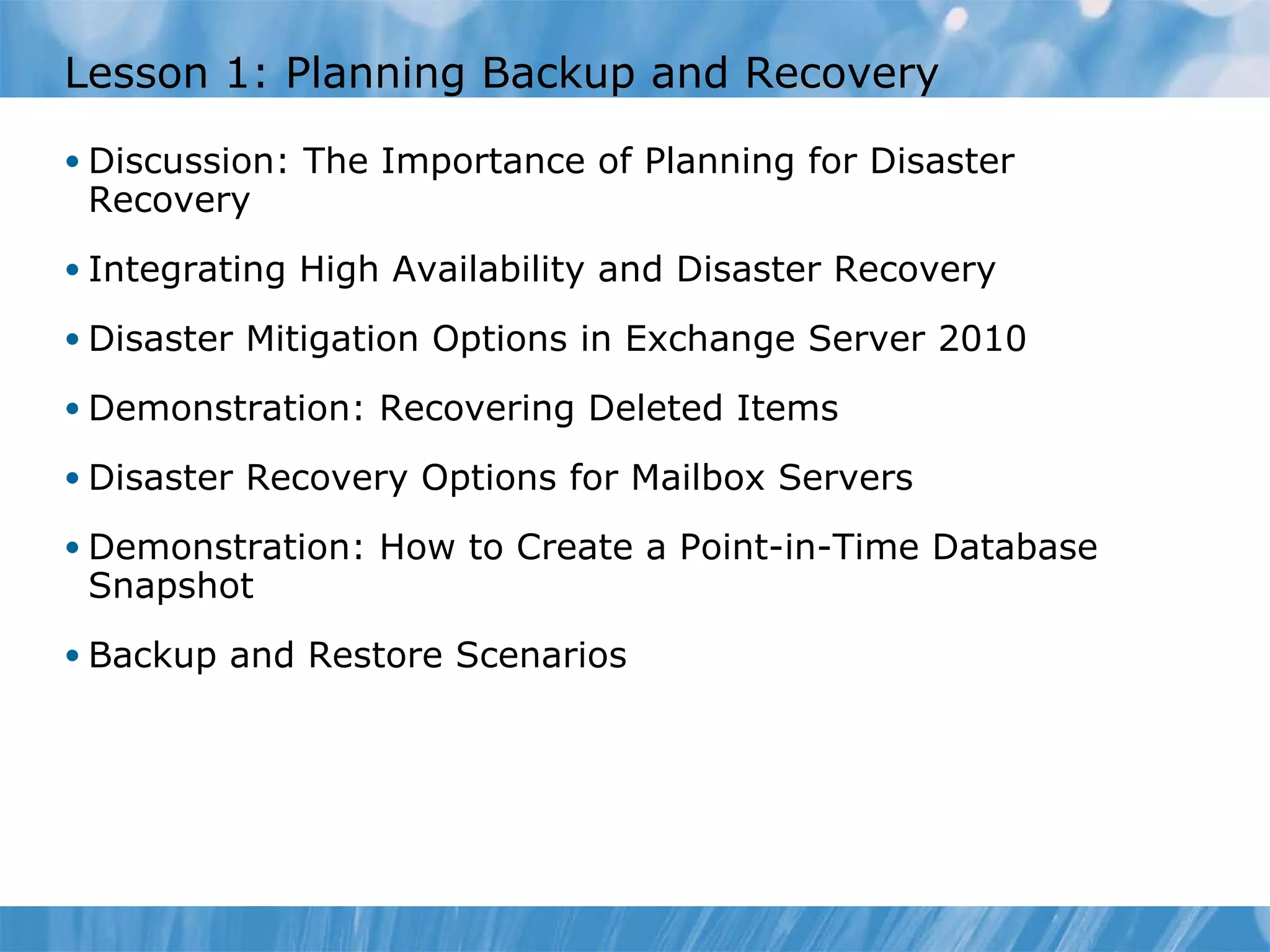 Lesson 1: Planning Backup and Recovery Discussion: The Importance of Planning for Disaster Recovery  Integrating High Availability and Disaster Recovery Disaster Mitigation Options in Exchange Server 2010 Demonstration: Recovering Deleted Items Disaster Recovery Options for Mailbox Servers  Demonstration: How to Create a Point-in-Time Database Snapshot Backup and Restore Scenarios 