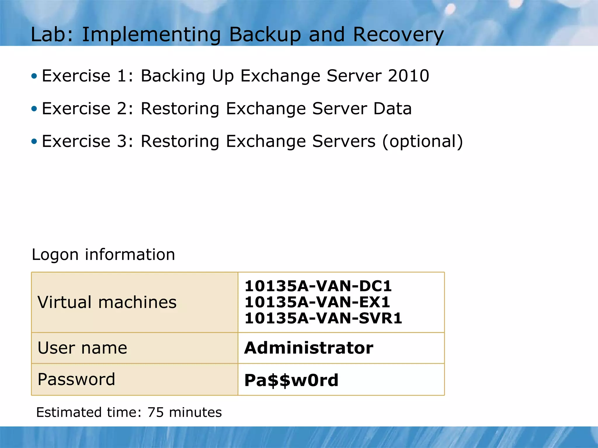 Lab: Implementing Backup and Recovery  Exercise 1: Backing Up Exchange Server 2010  Exercise 2: Restoring Exchange Server Data  Exercise 3: Restoring Exchange Servers (optional) Logon information Estimated time: 75   minutes Virtual machines 10135A-VAN-DC1 10135A-VAN-EX1 10135A-VAN-SVR1 User name Administrator   Password Pa$$w0rd 