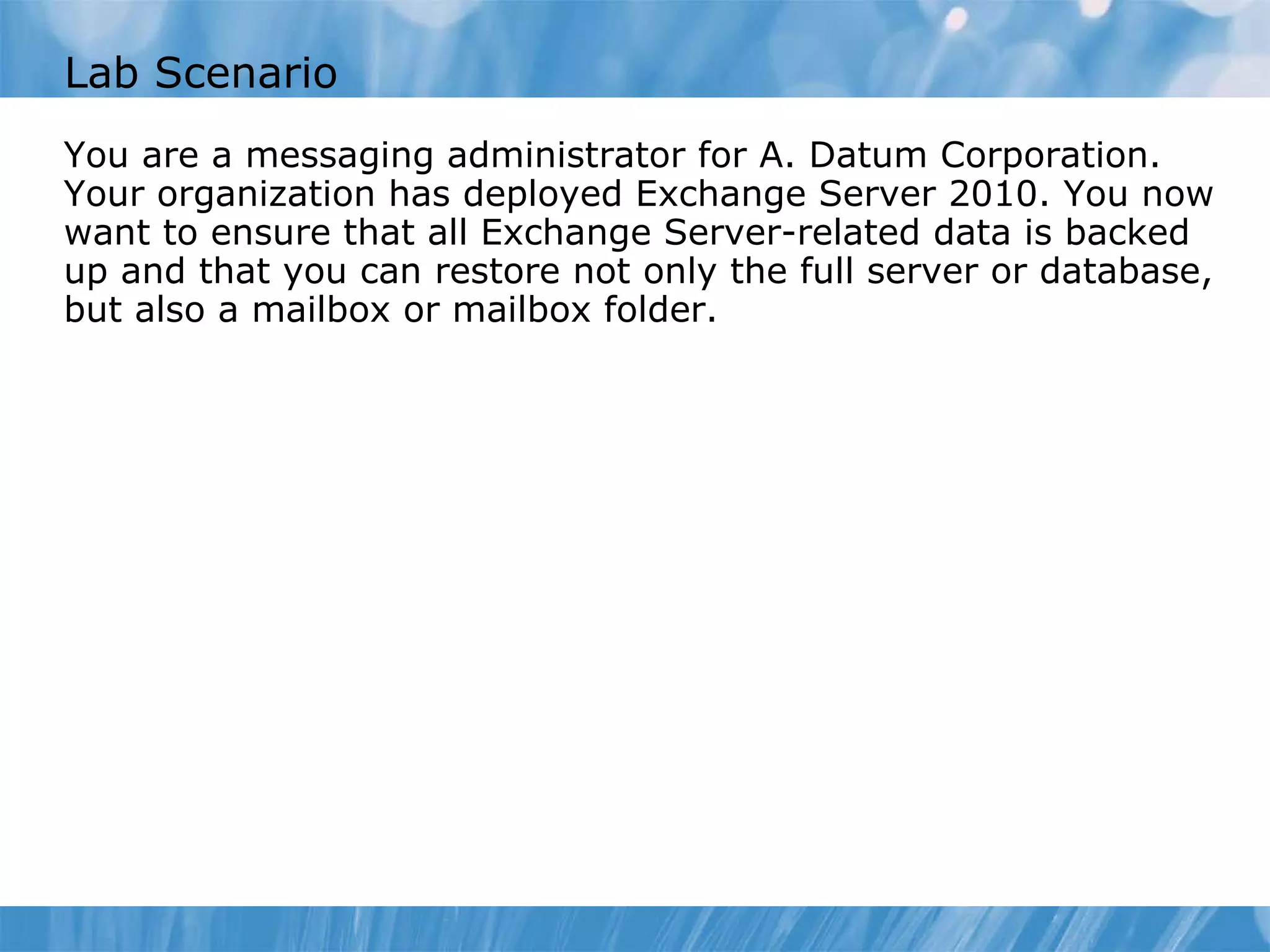 Lab Scenario You are a messaging administrator for A. Datum Corporation. Your organization has deployed Exchange Server 2010. You now want to ensure that all Exchange Server-related data is backed up and that you can restore not only the full server or database, but also a mailbox or mailbox folder.  