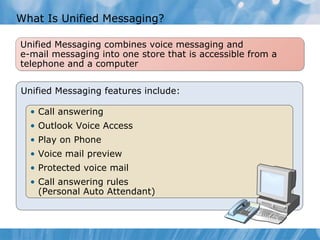What Is Unified Messaging? Unified Messaging features include: Call answering Outlook Voice Access Play on Phone Voice mail preview Protected voice mail Call answering rules (Personal Auto Attendant) Unified Messaging combines voice messaging and e-mail messaging into one store that is accessible from a telephone and a computer 