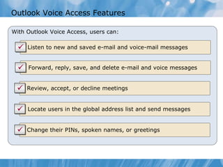 Outlook Voice Access Features With Outlook Voice Access, users can: Listen to new and saved e-mail and voice-mail messages Forward, reply, save, and delete e-mail and voice messages Review, accept, or decline meetings Locate users in the global address list and send messages Change their PINs, spoken names, or greetings 