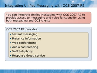 Integrating Unified Messaging with OCS 2007 R2 OCS 2007 R2 provides: Instant messaging Presence information Web conferencing Audio conferencing VoIP telephony Response Group service You can integrate Unified Messaging with OCS 2007 R2 to provide access to messaging and voice functionality using both messaging and OCS clients 