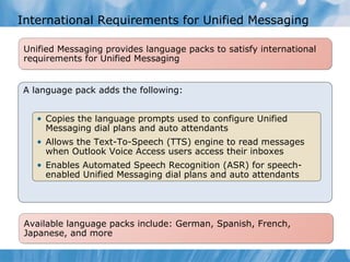 International Requirements for Unified Messaging Copies the language prompts that will be used to configure Unified Messaging dial plans and auto attendants  Allows the Text-To-Speech (TTS) engine to read messages when Outlook Voice Access users access their Inbox. Enables Automated Speech Recognition (ASR) for speech-enabled Unified Messaging dial plans and auto attendants for the language installed.  Unified Messaging provides language packs to satisfy international requirements for Unified Messaging Available language packs include: German, Spanish, French, Japanese, and more A language pack adds the following: Copies the language prompts used to configure Unified Messaging dial plans and auto attendants  Allows the Text-To-Speech (TTS) engine to read messages when Outlook Voice Access users access their inboxes Enables Automated Speech Recognition (ASR) for speech-enabled Unified Messaging dial plans and auto attendants 