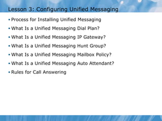 Lesson 3: Configuring Unified Messaging Process for Installing Unified Messaging What Is a Unified Messaging Dial Plan? What Is a Unified Messaging IP Gateway? What Is a Unified Messaging Hunt Group? What Is a Unified Messaging Mailbox Policy? What Is a Unified Messaging Auto Attendant? Rules for Call Answering 