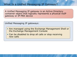 What Is a Unified Messaging IP Gateway? Unified Messaging IP gateways: Are managed using the Exchange Management Shell or the Exchange Management Console  Can be disabled to drop all calls or stop receiving  new calls A Unified Messaging IP gateway is an Active Directory  container object that logically represents a physical VoIP gateway or IP-PBX device 