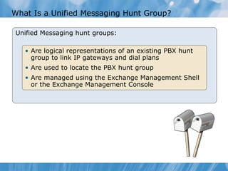 What Is a Unified Messaging Hunt Group? Unified Messaging hunt groups: Are logical representations of an existing PBX hunt group to link IP gateways and dial plans Are used to locate the PBX hunt group Are managed using the Exchange Management Shell or the Exchange Management Console 