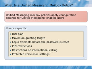 What Is a Unified Messaging Mailbox Policy? You can specify: Dial plan Maximum greeting length Login attempts before the password is reset PIN restrictions Restrictions on international calling Protected voice-mail settings Unified Messaging mailbox policies apply configuration settings for Unified Messaging–enabled users 