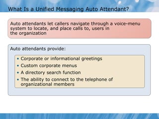 What Is a Unified Messaging Auto Attendant? Auto attendants provide: Corporate or informational greetings Custom corporate menus A directory search function The ability to connect to the telephone of organizational members Auto attendants let callers navigate through a voice-menu system to locate, and place calls to, users in  the organization 