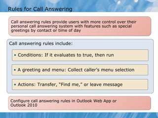 Rules for Call Answering Call answering rules provide users with more control over their personal call answering system with features such as special greetings by contact or time of day Call answering rules include: Conditions: If it evaluates to true, then run A greeting and menu: Collect caller’s menu selection Actions: Transfer, “Find me,” or leave message Configure call answering rules in Outlook Web App or  Outlook 2010 