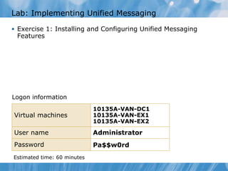 Lab: Implementing Unified Messaging Exercise 1: Installing and Configuring Unified Messaging Features Logon information Estimated time: 60   minutes Virtual machines 10135A-VAN-DC1 10135A-VAN-EX1 10135A-VAN-EX2 User name Administrator   Password Pa$$w0rd 