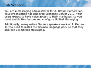 Lab Scenario You are a messaging administrator for A. Datum Corporation. Your organization has deployed Exchange Server 2010. Your users expect to have voice access to their mailboxes, so you must enable this feature and configure Unified Messaging. Additionally, many native German speakers work at A. Datum, so you need to install the German language pack so that they also can use Unified Messaging. 