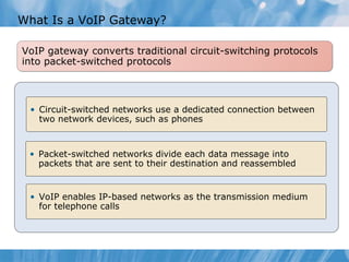 What Is a VoIP Gateway? VoIP gateway converts traditional circuit-switching protocols into packet-switched protocols Circuit-switched networks use a dedicated connection between two network devices, such as phones Packet-switched networks divide each data message into packets that are sent to their destination and reassembled VoIP enables IP-based networks as the transmission medium for telephone calls 