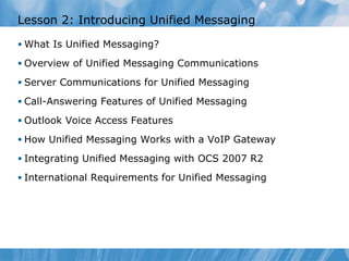 Lesson 2: Introducing Unified Messaging What Is Unified Messaging? Overview of Unified Messaging Communications Server Communications for Unified Messaging Call-Answering Features of Unified Messaging Outlook Voice Access Features How Unified Messaging Works with a VoIP Gateway Integrating Unified Messaging with OCS 2007 R2 International Requirements for Unified Messaging 