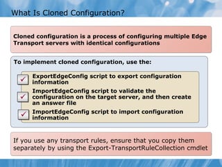What Is Cloned Configuration?


Cloned configuration is a process of configuring multiple Edge
Transport servers with identical configurations


To implement cloned configuration, use the:

      ExportEdgeConfig script to export configuration
      information
      ImportEdgeConfig script to validate the
      configuration on the target server, and then create
      an answer file
      ImportEdgeConfig script to import configuration
      information



If you use any transport rules, ensure that you copy them
separately by using the Export-TransportRuleCollection cmdlet
 