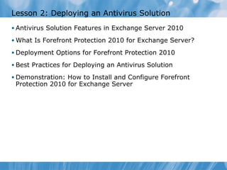 Lesson 2: Deploying an Antivirus Solution
• Antivirus Solution Features in Exchange Server 2010

• What Is Forefront Protection 2010 for Exchange Server?

• Deployment Options for Forefront Protection 2010

• Best Practices for Deploying an Antivirus Solution

• Demonstration: How to Install and Configure Forefront
 Protection 2010 for Exchange Server
 
