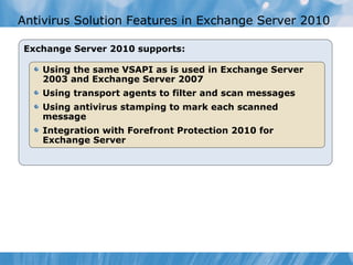 Antivirus Solution Features in Exchange Server 2010

Exchange Server 2010 supports:

    Using the same VSAPI as is used in Exchange Server
    2003 and Exchange Server 2007
    Using transport agents to filter and scan messages
    Using antivirus stamping to mark each scanned
    message
    Integration with Forefront Protection 2010 for
    Exchange Server
 