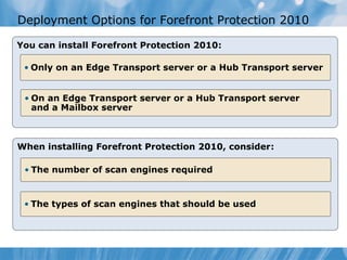 Deployment Options for Forefront Protection 2010

You can install Forefront Protection 2010:

 • Only on an Edge Transport server or a Hub Transport server


 • On an Edge Transport server or a Hub Transport server
   and a Mailbox server



When installing Forefront Protection 2010, consider:

 • The number of scan engines required


 • The types of scan engines that should be used
 