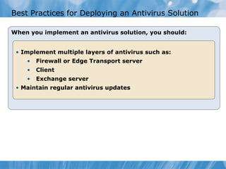 Best Practices for Deploying an Antivirus Solution

When you implement an antivirus solution, you should:


 • Implement multiple layers of antivirus such as:
    •   Firewall or Edge Transport server
    •   Client
    •   Exchange server
 • Maintain regular antivirus updates
 