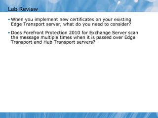 Lab Review
• When you implement new certificates on your existing
 Edge Transport server, what do you need to consider?
• Does Forefront Protection 2010 for Exchange Server scan
 the message multiple times when it is passed over Edge
 Transport and Hub Transport servers?
 
