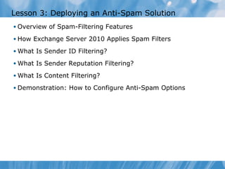 Lesson 3: Deploying an Anti-Spam Solution
• Overview of Spam-Filtering Features

• How Exchange Server 2010 Applies Spam Filters

• What Is Sender ID Filtering?

• What Is Sender Reputation Filtering?

• What Is Content Filtering?

• Demonstration: How to Configure Anti-Spam Options
 