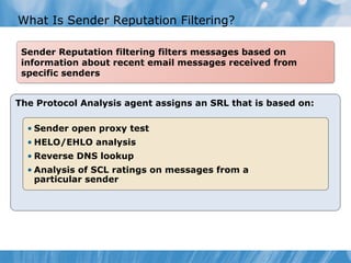 What Is Sender Reputation Filtering?

 Sender Reputation filtering filters messages based on
 information about recent email messages received from
 specific senders


The Protocol Analysis agent assigns an SRL that is based on:

  • Sender open proxy test
  • HELO/EHLO analysis
  • Reverse DNS lookup
  • Analysis of SCL ratings on messages from a
    particular sender
 