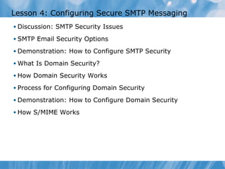 Lesson 4: Configuring Secure SMTP Messaging
• Discussion: SMTP Security Issues

• SMTP Email Security Options

• Demonstration: How to Configure SMTP Security

• What Is Domain Security?

• How Domain Security Works

• Process for Configuring Domain Security

• Demonstration: How to Configure Domain Security

• How S/MIME Works
 