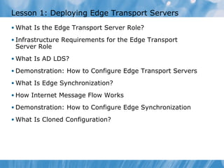 Lesson 1: Deploying Edge Transport Servers
• What Is the Edge Transport Server Role?

• Infrastructure Requirements for the Edge Transport
 Server Role
• What Is AD LDS?

• Demonstration: How to Configure Edge Transport Servers

• What Is Edge Synchronization?

• How Internet Message Flow Works

• Demonstration: How to Configure Edge Synchronization

• What Is Cloned Configuration?
 