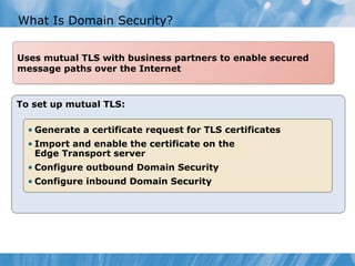 What Is Domain Security?


Uses mutual TLS with business partners to enable secured
message paths over the Internet



To set up mutual TLS:

  • Generate a certificate request for TLS certificates
  • Import and enable the certificate on the
    Edge Transport server
  • Configure outbound Domain Security
  • Configure inbound Domain Security
 