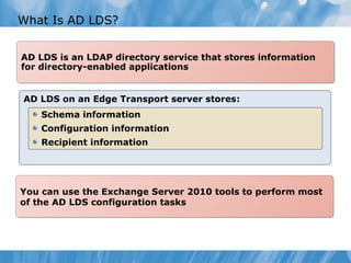 What Is AD LDS?


AD LDS is an LDAP directory service that stores information
for directory-enabled applications


AD LDS on an Edge Transport server stores:
    Schema information
    Configuration information
    Recipient information




You can use the Exchange Server 2010 tools to perform most
of the AD LDS configuration tasks
 