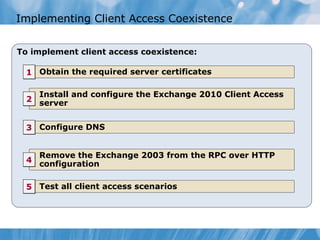 Implementing Client Access Coexistence


To implement client access coexistence:

  1 Obtain the required server certificates

    Install and configure the Exchange 2010 Client Access
  2 server


  3 Configure DNS


    Remove the Exchange 2003 from the RPC over HTTP
  4 configuration


  5 Test all client access scenarios
 