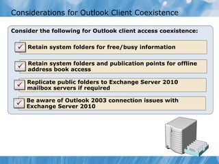 Considerations for Outlook Client Coexistence

Consider the following for Outlook client access coexistence:

   • Retain system folders for free/busy information

   • Retain system folders and publication points for offline
     address book access

   • Replicate public folders to Exchange Server 2010
     mailbox servers if required

   • Be aware of Outlook 2003 connection issues with
     Exchange Server 2010
 