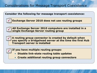 Considerations for Message Transport Coexistence

Consider the following for message transport coexistence:

   • Exchange Server 2010 does not use routing groups


   • All Exchange Server 2010 computers are installed in a
     single Exchange Server routing group

   • A routing group connector is created by default when
     you specify a bridgehead server at the time the first Hub
     Transport server is installed

   • If you have multiple routing groups:
      • Disable link-state routing table updates
      • Create additional routing group connectors
 