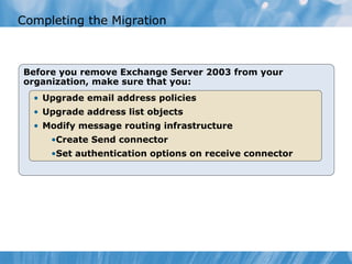 Completing the Migration



Before you remove Exchange Server 2003 from your
organization, make sure that you:
  • Upgrade email address policies
  • Upgrade address list objects
  • Modify message routing infrastructure
     •Create Send connector
     •Set authentication options on receive connector
 