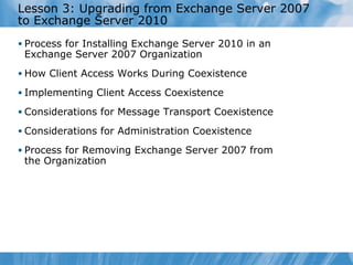 Lesson 3: Upgrading from Exchange Server 2007
to Exchange Server 2010
• Process for Installing Exchange Server 2010 in an
 Exchange Server 2007 Organization
• How Client Access Works During Coexistence

• Implementing Client Access Coexistence

• Considerations for Message Transport Coexistence

• Considerations for Administration Coexistence

• Process for Removing Exchange Server 2007 from
 the Organization
 