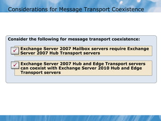 Considerations for Message Transport Coexistence




Consider the following for message transport coexistence:

   • Exchange Server 2007 Mailbox servers require Exchange
     Server 2007 Hub Transport servers

   • Exchange Server 2007 Hub and Edge Transport servers
     can coexist with Exchange Server 2010 Hub and Edge
     Transport servers
 