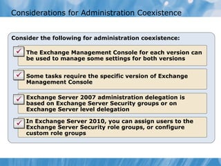 Considerations for Administration Coexistence


Consider the following for administration coexistence:

    The Exchange Management Console for each version can
    be used to manage some settings for both versions


    Some tasks require the specific version of Exchange
    Management Console

    Exchange Server 2007 administration delegation is
    based on Exchange Server Security groups or on
    Exchange Server level delegation

    In Exchange Server 2010, you can assign users to the
    Exchange Server Security role groups, or configure
    custom role groups
 