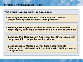 Migration Preparation Tools

The migration preparation tools are:

 • Exchange Server Best Practices Analyzer: Checks
   compliance against Microsoft best practices


 • Exchange Deployment Assistant: Web-based tool that
   helps deploy Exchange Server in the cloud and on-premise


 • Exchange Pre-Deployment Analyzer: Identifies issues that
   can prevent Exchange Server installation


 • Exchange 2010 Mailbox Server Role Requirements
   Calculator: Excel-based tool that helps with Mailbox server
   configuration
 
