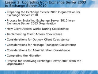 Lesson 2: Upgrading from Exchange Server 2003
to Exchange Server 2010
• Preparing the Exchange Server 2003 Organization for
 Exchange Server 2010
• Process for Installing Exchange Server 2010 in an
 Exchange Server 2003 Organization
• How Client Access Works During Coexistence

• Implementing Client Access Coexistence

• Considerations for Outlook Client Coexistence

• Considerations for Message Transport Coexistence

• Considerations for Administration Coexistence

• Completing the Migration

• Process for Removing Exchange Server 2003 from the
 Organization
 