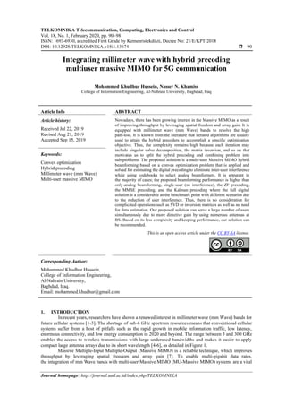 TELKOMNIKA Telecommunication, Computing, Electronics and Control
Vol. 18, No. 1, February 2020, pp. 90~98
ISSN: 1693-6930, accredited First Grade by Kemenristekdikti, Decree No: 21/E/KPT/2018
DOI: 10.12928/TELKOMNIKA.v18i1.13674  90
Journal homepage: http://journal.uad.ac.id/index.php/TELKOMNIKA
Integrating millimeter wave with hybrid precoding
multiuser massive MIMO for 5G communication
Mohammed Khudhur Hussein, Nasser N. Khamiss
College of Information Engineering, Al-Nahrain University, Baghdad, Iraq
Article Info ABSTRACT
Article history:
Received Jul 22, 2019
Revised Aug 21, 2019
Accepted Sep 15, 2019
Nowadays, there has been growing interest in the Massive MIMO as a result
of improving throughput by leveraging spatial freedom and array gain. It is
equipped with millimeter wave (mm Wave) bands to resolve the high
path-loss. It is known from the literature that iterated algorithms are usually
used to attain the hybrid precoders to accomplish a specific optimization
objective. Thus, the complexity remains high because each iteration may
include singular value decomposition, the matrix inversion, and so on that
motivates us to split the hybrid precoding and combining problem into
sub-problems. The proposed solution is a multi-user Massive MIMO hybrid
beamforming based on a convex optimization problem that is applied and
solved for estimating the digital precoding to eliminate inter-user interference
while using codebooks to select analog beamformers. It is apparent in
the majority of cases; the proposed beamforming performance is higher than
only-analog beamforming, single-user (no interference), the ZF precoding,
the MMSE precoding, and the Kalman precoding where the full digital
solution is a considerable as the benchmark point with different scenarios due
to the reduction of user interference. Thus, there is no consideration for
complicated operations such as SVD or inversion matrices as well as no need
for data estimation. Our proposed solution can serve a large number of users
simultaneously due to more directive gain by using numerous antennas at
BS. Based on its less complexity and keeping performance, our solution can
be recommended.
Keywords:
Convex optimization
Hybrid precoding
Millimeter wave (mm Wave)
Multi-user massive MIMO
This is an open access article under the CC BY-SA license.
Corresponding Author:
Mohammed Khudhur Hussein,
College of Information Engineering,
Al-Nahrain University,
Baghdad, Iraq.
Email: mohammed.khudhur@gmail.com
1. INTRODUCTION
In recent years, researchers have shown a renewed interest in millimeter wave (mm Wave) bands for
future cellular systems [1-3]. The shortage of sub-6 GHz spectrum resources means that conventional cellular
systems suffer from a host of pitfalls such as the rapid growth in mobile information traffic, low latency,
enormous connectivity, and low energy consumption in 2020 and beyond. The range between 3 and 300 GHz
enables the access to wireless transmissions with large underused bandwidths and makes it easier to apply
compact large antenna arrays due to its short wavelength [4-6], as detailed in Figure 1.
Massive Multiple-Input Multiple-Output (Massive MIMO) is a reliable technique, which improves
throughput by leveraging spatial freedom and array gain [7]. To enable multi-gigabit data rates,
the integration of mm Wave bands with multi-user Massive MIMO (MU-Massive MIMO) systems are a vital
 