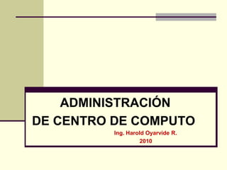 ADMINISTRACIÓN
DE CENTRO DE COMPUTO
Ing. Harold Oyarvide R.
2010

 