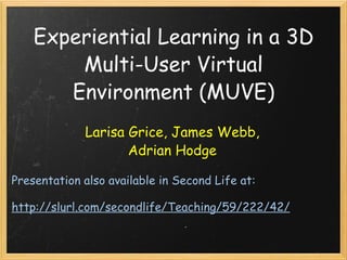 Experiential Learning in a 3D Multi-User Virtual Environment (MUVE) Larisa Grice, James Webb, Adrian Hodge Presentation also available in Second Life at:   http://slurl.com/secondlife/Teaching/59/222/42/ 