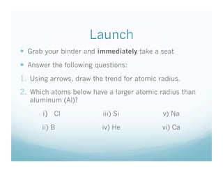 Launch
  Grab your binder and immediately take a seat
  Answer the following questions:
1.  Using arrows, draw the trend for atomic radius.
2.  Which atoms below have a larger atomic radius than
   aluminum (Al)?

       i)  Cl             iii) Si            v) Na

       ii) B              iv) He             vi) Ca
 