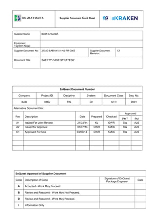 Supplier Document Front Sheet
Supplier Name BUMI ARMADA
Equipment
Tag/WIN No(s):
Supplier Document No: 21020-BAB-04101-HS-PR-0005 Supplier Document
Revision:
C1
Document Title: SAFETY CASE STRATEGY
EnQuest Document Number
Company Project ID Discipline System Document Class Seq. No.
BAB KRA HS 00 STR 0001
Alternative Document No :
Rev Description Date Prepared Checked
Approved
PMT PM
A1 Issued For Joint Review 21/03/14 KJ GWR SW AJS
A2 Issued for Approval 03/07/14 GWR KMcC SW AJS
C1 Approved For Use 03/09/14 GWR KMcC SW AJS
EnQuest Approval of Supplier Document
Code Description of Code
Signature of EnQuest
Package Engineer
Date
A Accepted - Work May Proceed
B Revise and Resubmit - Work May Not Proceed.
D Revise and Resubmit - Work May Proceed.
I Information Only
 