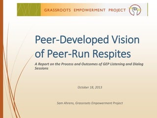 Peer-Developed Vision
of Peer-Run Respites
A Report on the Process and Outcomes of GEP Listening and Dialog
Sessions
October 18, 2013
Sam Ahrens, Grassroots Empowerment Project
 