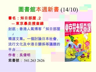 圖書館 本週新書 (14/10) 書名：知日部屋 .2 -- 東京暴走搜查線 封底：香港人氣博客「知日部屋」 精選文集。一個討論日本社會、 流行文化及中港日關係等議題的 平台…… 作者：吳偉明 索書號： 541.263 2626 