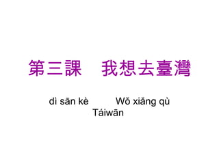 第三課　我想去臺灣 dì sān kè  　　 Wǒ xiǎng qù Táiwān  