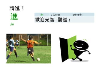 請進 ！     進 jìn  jìn V (Verb) come in 歡迎光臨 ！ 請進 ！ 