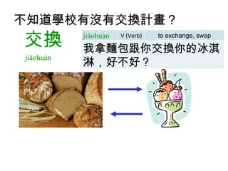 不知道學校有沒有交換計畫 ？     交換 jiāohuàn  jiāohuàn V (Verb) to exchange, swap 我拿麵包跟你交換你的冰淇淋，好不好？ 