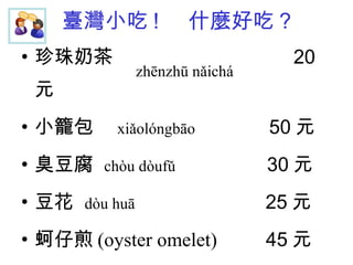 臺灣小吃 !  什麼好吃 ? 珍珠奶茶  20 元 小籠包  xiǎolóngbāo   50 元 臭豆腐  chòu dòufǔ   30 元 豆花  dòu huā   25 元 蚵仔煎 (oyster omelet)  45 元 zhēnzhū nǎichá   