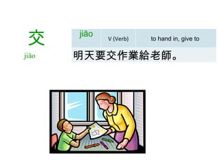   交 jiāo  jiāo V (Verb) to hand in, give to  明天要交作業給老師 。 